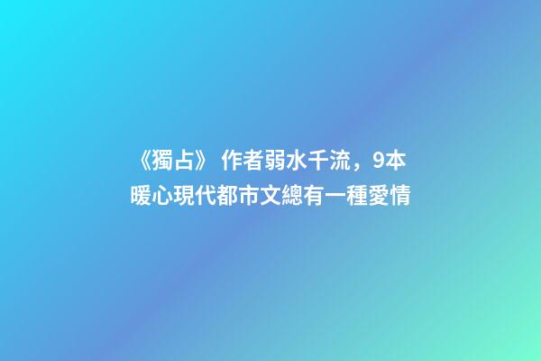 《獨占》 作者弱水千流，9本暖心現代都市文總有一種愛情-第1張-觀點-玄機派